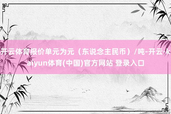 开云体育报价单元为元（东说念主民币）/吨-开云·kaiyun体育(中国)官方网站 登录入口