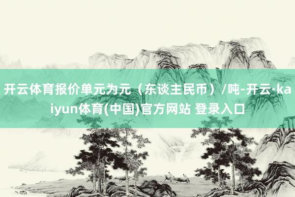 开云体育报价单元为元（东谈主民币）/吨-开云·kaiyun体育(中国)官方网站 登录入口