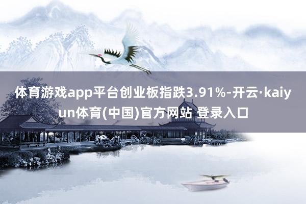 体育游戏app平台创业板指跌3.91%-开云·kaiyun体育(中国)官方网站 登录入口