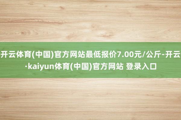 开云体育(中国)官方网站最低报价7.00元/公斤-开云·kaiyun体育(中国)官方网站 登录入口