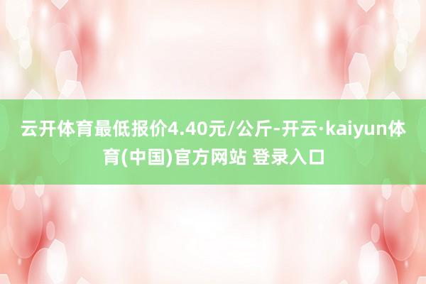 云开体育最低报价4.40元/公斤-开云·kaiyun体育(中国)官方网站 登录入口