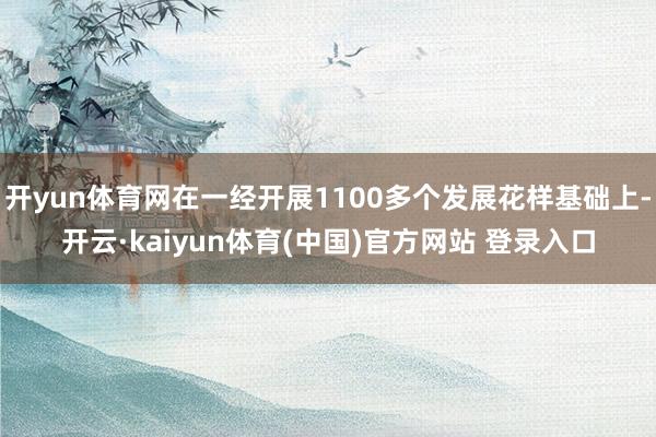 开yun体育网在一经开展1100多个发展花样基础上-开云·kaiyun体育(中国)官方网站 登录入口