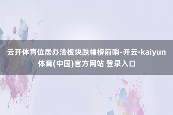 云开体育位居办法板块跌幅榜前哨-开云·kaiyun体育(中国)官方网站 登录入口