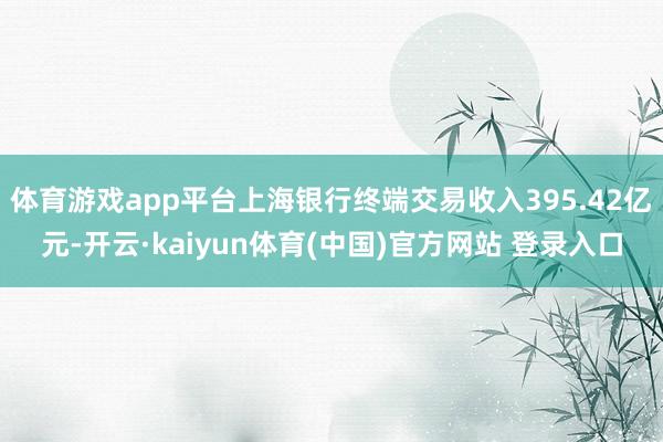 体育游戏app平台上海银行终端交易收入395.42亿元-开云·kaiyun体育(中国)官方网站 登录入口