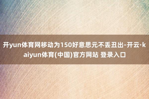 开yun体育网移动为150好意思元不丢丑出-开云·kaiyun体育(中国)官方网站 登录入口