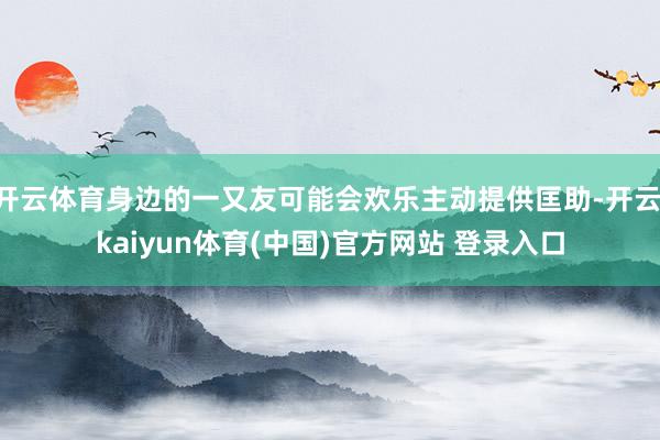 开云体育身边的一又友可能会欢乐主动提供匡助-开云·kaiyun体育(中国)官方网站 登录入口