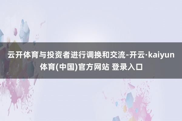 云开体育与投资者进行调换和交流-开云·kaiyun体育(中国)官方网站 登录入口