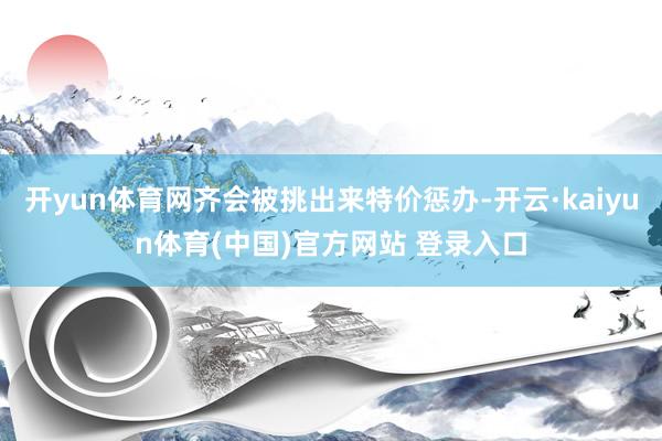 开yun体育网齐会被挑出来特价惩办-开云·kaiyun体育(中国)官方网站 登录入口