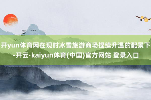 开yun体育网　　在现时冰雪旅游商场捏续升温的配景下-开云·kaiyun体育(中国)官方网站 登录入口