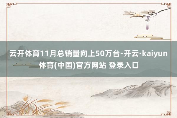 云开体育11月总销量向上50万台-开云·kaiyun体育(中国)官方网站 登录入口