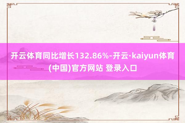 开云体育同比增长132.86%-开云·kaiyun体育(中国)官方网站 登录入口