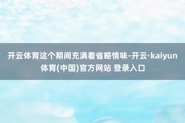 开云体育这个期间充满着省略情味-开云·kaiyun体育(中国)官方网站 登录入口