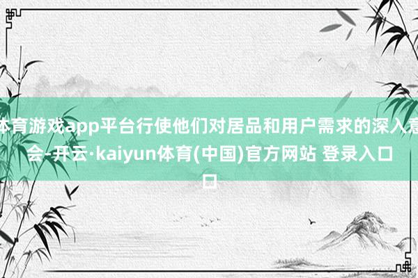 体育游戏app平台行使他们对居品和用户需求的深入意会-开云·kaiyun体育(中国)官方网站 登录入口