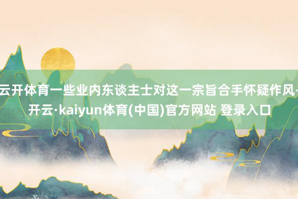 云开体育一些业内东谈主士对这一宗旨合手怀疑作风-开云·kaiyun体育(中国)官方网站 登录入口