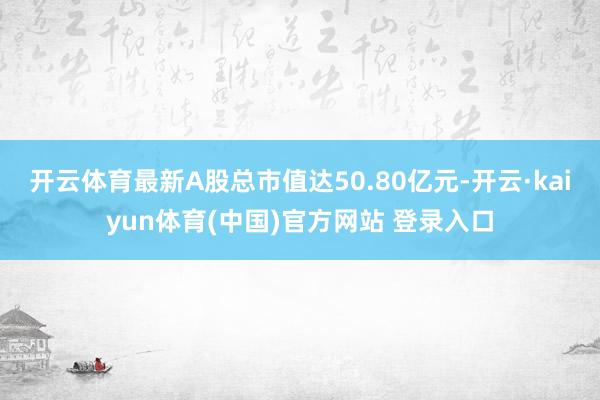 开云体育最新A股总市值达50.80亿元-开云·kaiyun体育(中国)官方网站 登录入口