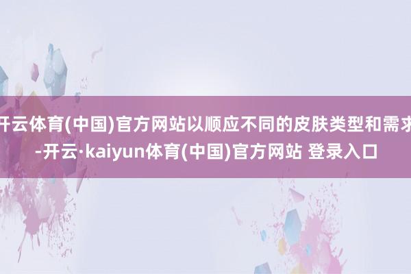 开云体育(中国)官方网站以顺应不同的皮肤类型和需求-开云·kaiyun体育(中国)官方网站 登录入口