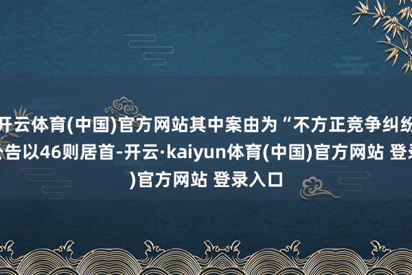 开云体育(中国)官方网站其中案由为“不方正竞争纠纷”的公告以46则居首-开云·kaiyun体育(中国)官方网站 登录入口