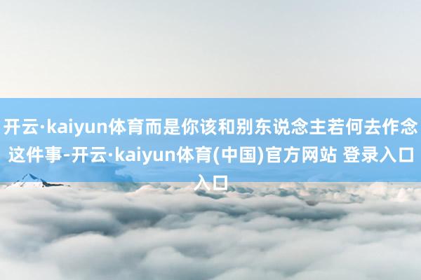 开云·kaiyun体育而是你该和别东说念主若何去作念这件事-开云·kaiyun体育(中国)官方网站 登录入口