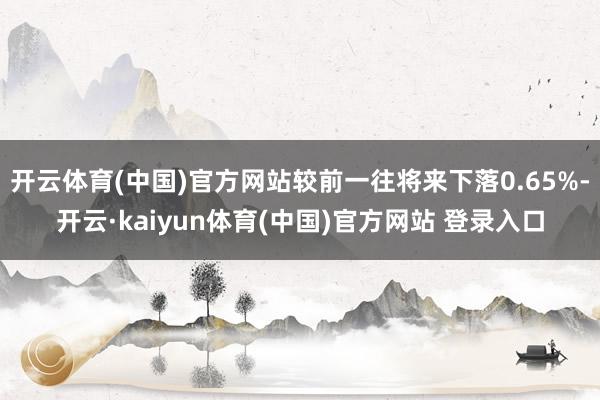 开云体育(中国)官方网站较前一往将来下落0.65%-开云·kaiyun体育(中国)官方网站 登录入口