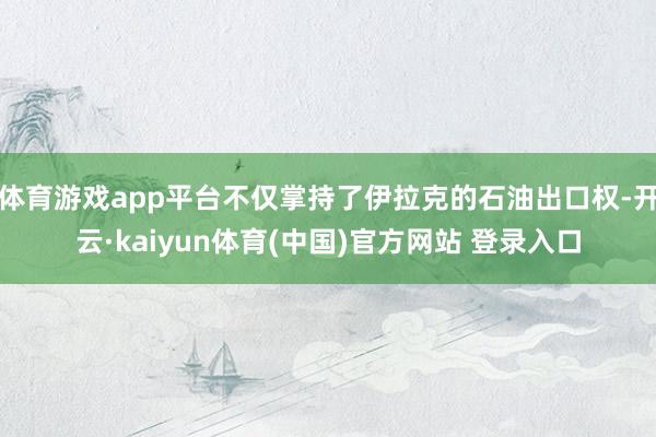 体育游戏app平台不仅掌持了伊拉克的石油出口权-开云·kaiyun体育(中国)官方网站 登录入口