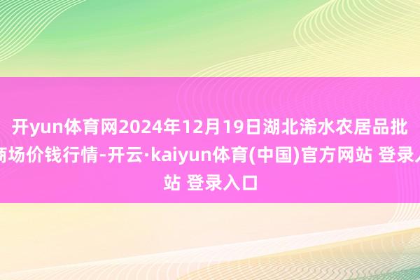 开yun体育网2024年12月19日湖北浠水农居品批发商场价钱行情-开云·kaiyun体育(中国)官方网站 登录入口