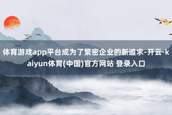 体育游戏app平台成为了繁密企业的新追求-开云·kaiyun体育(中国)官方网站 登录入口