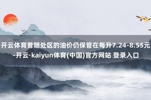 开云体育普随处区的油价仍保管在每升7.24-8.55元-开云·kaiyun体育(中国)官方网站 登录入口