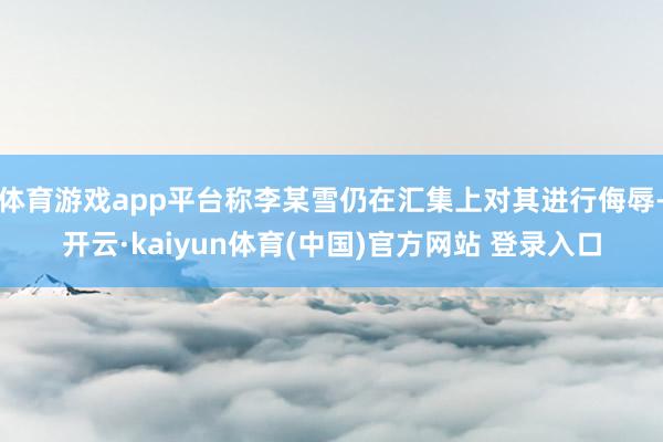 体育游戏app平台称李某雪仍在汇集上对其进行侮辱-开云·kaiyun体育(中国)官方网站 登录入口