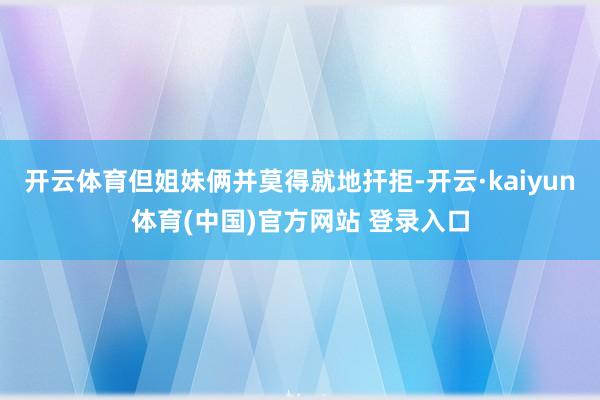 开云体育但姐妹俩并莫得就地扞拒-开云·kaiyun体育(中国)官方网站 登录入口