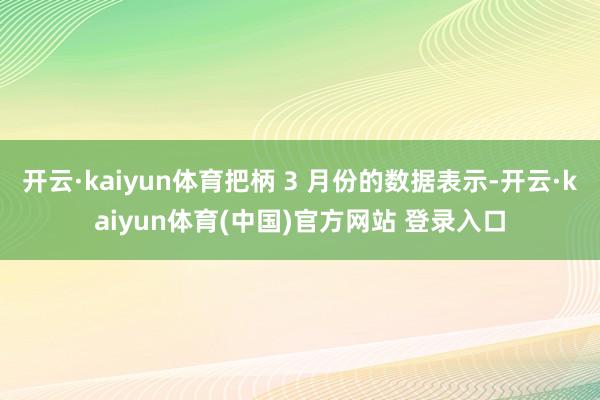 开云·kaiyun体育把柄 3 月份的数据表示-开云·kaiyun体育(中国)官方网站 登录入口