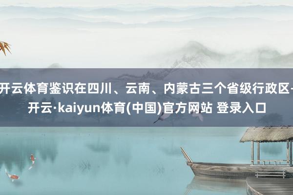 开云体育鉴识在四川、云南、内蒙古三个省级行政区-开云·kaiyun体育(中国)官方网站 登录入口