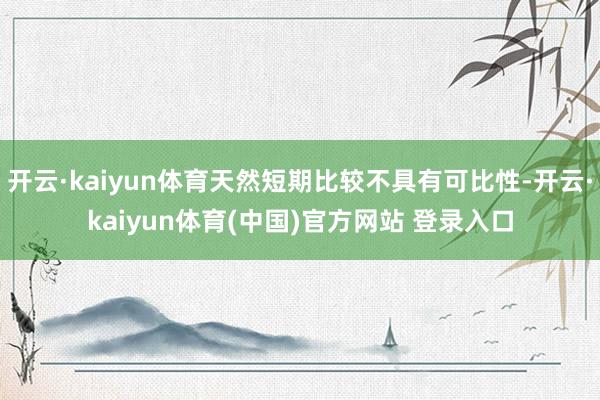 开云·kaiyun体育天然短期比较不具有可比性-开云·kaiyun体育(中国)官方网站 登录入口