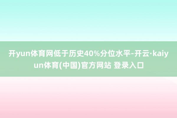 开yun体育网低于历史40%分位水平-开云·kaiyun体育(中国)官方网站 登录入口