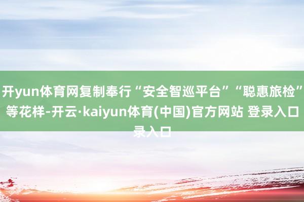 开yun体育网复制奉行“安全智巡平台”“聪惠旅检”等花样-开云·kaiyun体育(中国)官方网站 登录入口