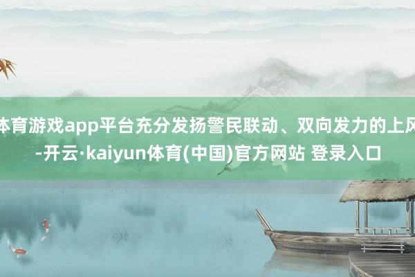 体育游戏app平台充分发扬警民联动、双向发力的上风-开云·kaiyun体育(中国)官方网站 登录入口