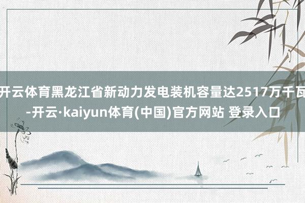 开云体育黑龙江省新动力发电装机容量达2517万千瓦-开云·kaiyun体育(中国)官方网站 登录入口