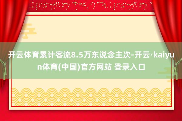 开云体育累计客流8.5万东说念主次-开云·kaiyun体育(中国)官方网站 登录入口