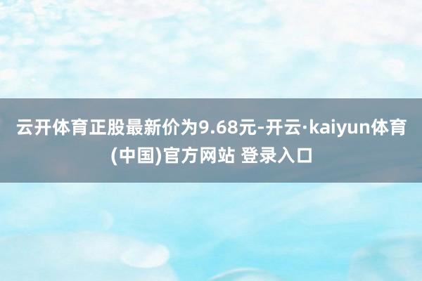 云开体育正股最新价为9.68元-开云·kaiyun体育(中国)官方网站 登录入口