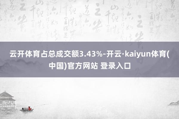 云开体育占总成交额3.43%-开云·kaiyun体育(中国)官方网站 登录入口