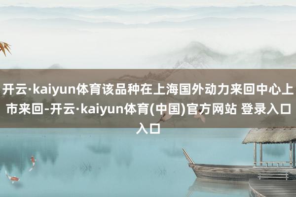 开云·kaiyun体育该品种在上海国外动力来回中心上市来回-开云·kaiyun体育(中国)官方网站 登录入口