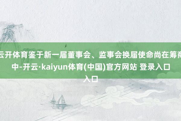 云开体育鉴于新一届董事会、监事会换届使命尚在筹商中-开云·kaiyun体育(中国)官方网站 登录入口