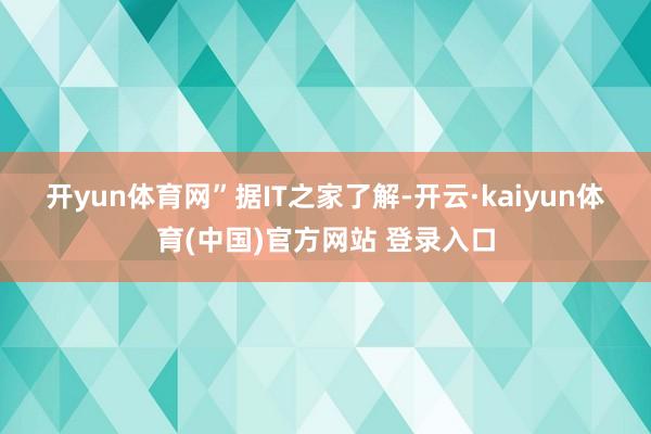 开yun体育网”　　据IT之家了解-开云·kaiyun体育(中国)官方网站 登录入口