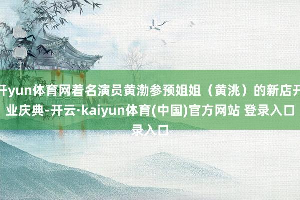 开yun体育网着名演员黄渤参预姐姐（黄洮）的新店开业庆典-开云·kaiyun体育(中国)官方网站 登录入口