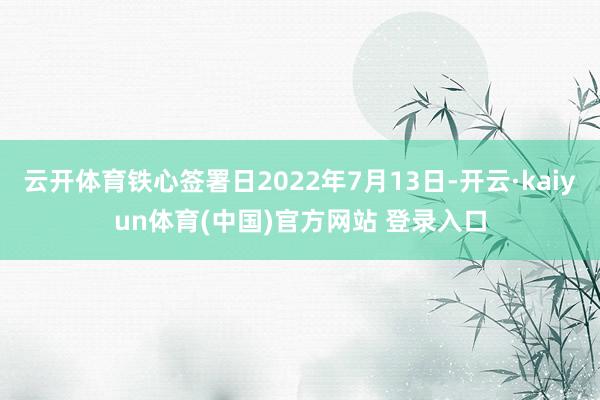 云开体育铁心签署日2022年7月13日-开云·kaiyun体育(中国)官方网站 登录入口