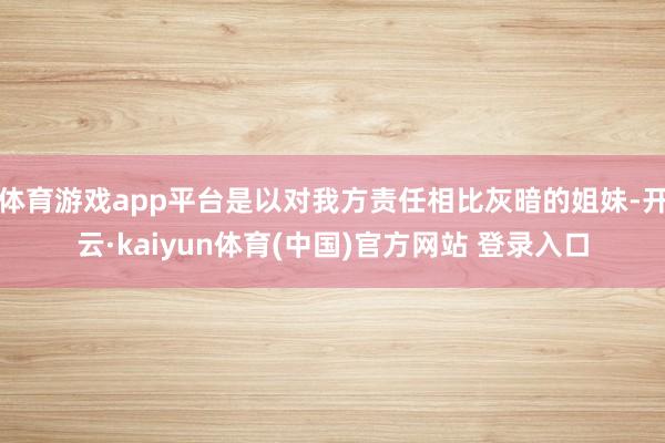 体育游戏app平台是以对我方责任相比灰暗的姐妹-开云·kaiyun体育(中国)官方网站 登录入口