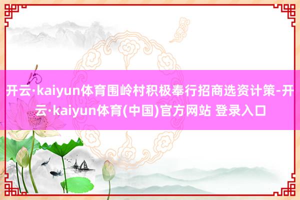 开云·kaiyun体育围岭村积极奉行招商选资计策-开云·kaiyun体育(中国)官方网站 登录入口