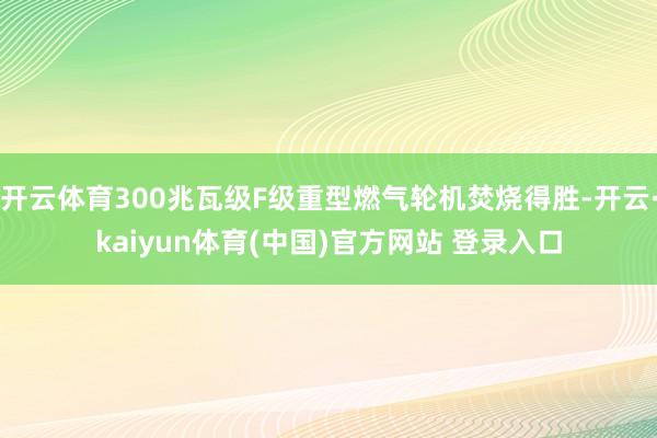 开云体育300兆瓦级F级重型燃气轮机焚烧得胜-开云·kaiyun体育(中国)官方网站 登录入口