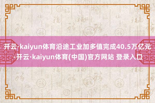 开云·kaiyun体育沿途工业加多值完成40.5万亿元-开云·kaiyun体育(中国)官方网站 登录入口