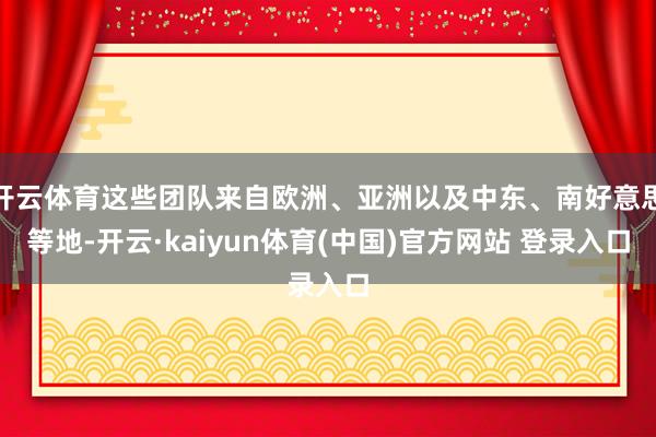 开云体育这些团队来自欧洲、亚洲以及中东、南好意思等地-开云·kaiyun体育(中国)官方网站 登录入口