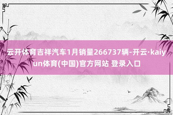 云开体育吉祥汽车1月销量266737辆-开云·kaiyun体育(中国)官方网站 登录入口